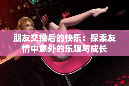 朋友交换后的快乐：探索友情中意外的乐趣与成长