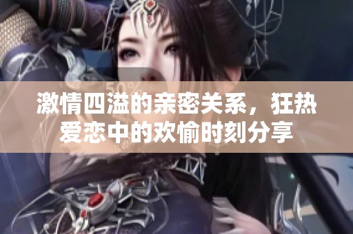 激情四溢的亲密关系，狂热爱恋中的欢愉时刻分享
