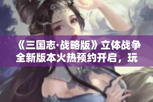《三国志·战略版》立体战争全新版本火热预约开启，玩家激情再燃!