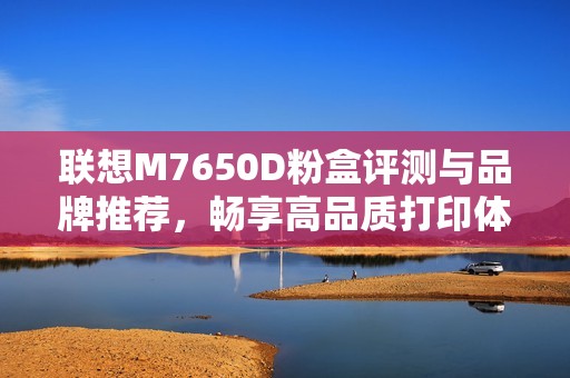 联想M7650D粉盒评测与品牌推荐，畅享高品质打印体验
