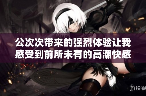公次次带来的强烈体验让我感受到前所未有的高潮快感