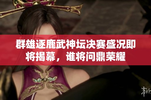 群雄逐鹿武神坛决赛盛况即将揭幕，谁将问鼎荣耀