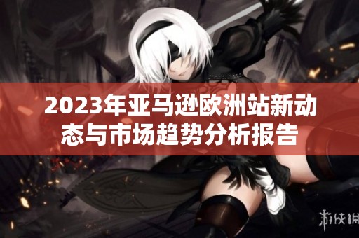 2023年亚马逊欧洲站新动态与市场趋势分析报告