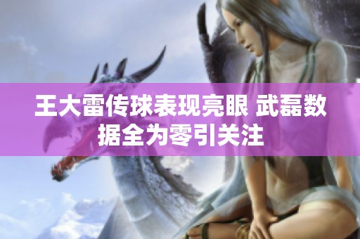 王大雷传球表现亮眼 武磊数据全为零引关注