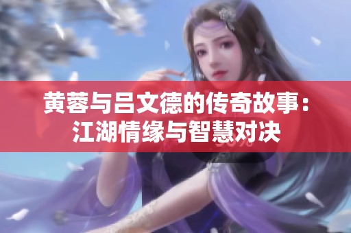 黄蓉与吕文德的传奇故事：江湖情缘与智慧对决