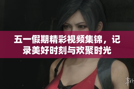 五一假期精彩视频集锦，记录美好时刻与欢聚时光
