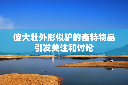 傻大壮外形似驴的奇特物品引发关注和讨论