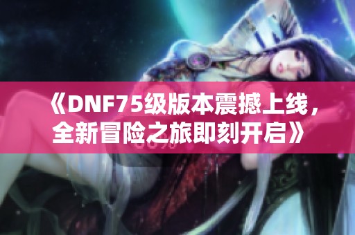《DNF75级版本震撼上线，全新冒险之旅即刻开启》