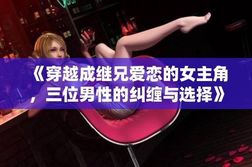 《穿越成继兄爱恋的女主角，三位男性的纠缠与选择》
