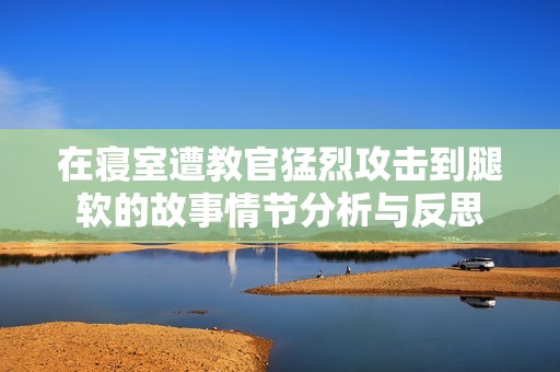 在寝室遭教官猛烈攻击到腿软的故事情节分析与反思