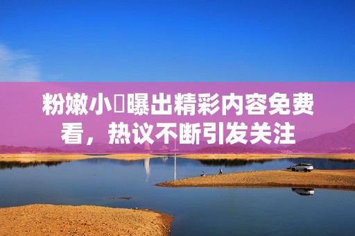 粉嫩小泬曝出精彩内容免费看，热议不断引发关注