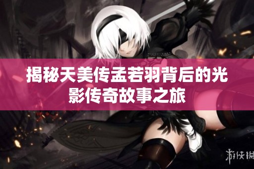 揭秘天美传孟若羽背后的光影传奇故事之旅