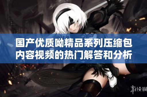 国产优质呦精品系列压缩包内容视频的热门解答和分析