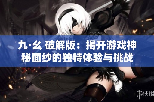 九·幺 破解版：揭开游戏神秘面纱的独特体验与挑战