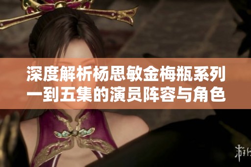 深度解析杨思敏金梅瓶系列一到五集的演员阵容与角色特点