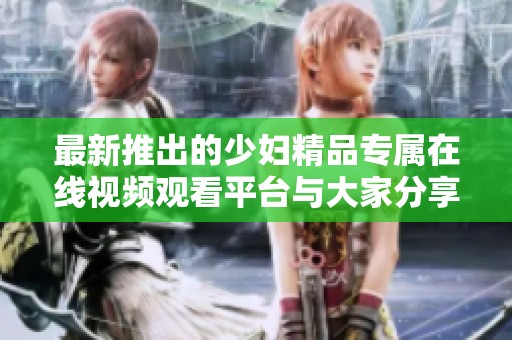 最新推出的少妇精品专属在线视频观看平台与大家分享