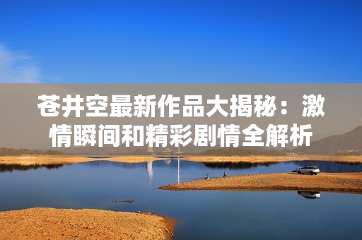 苍井空最新作品大揭秘：激情瞬间和精彩剧情全解析