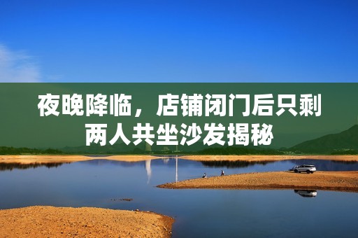 夜晚降临，店铺闭门后只剩两人共坐沙发揭秘