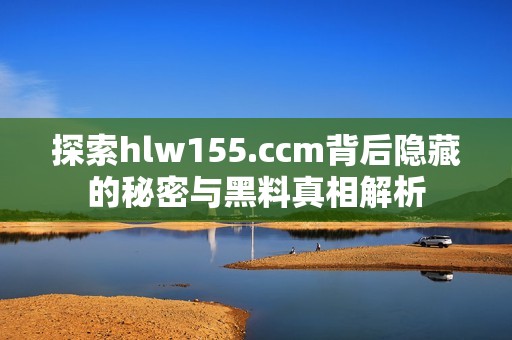 探索hlw155.ccm背后隐藏的秘密与黑料真相解析