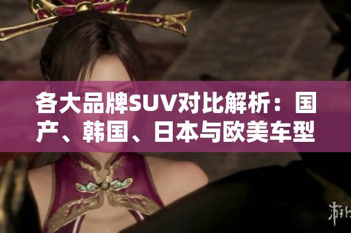 各大品牌SUV对比解析：国产、韩国、日本与欧美车型优劣一览