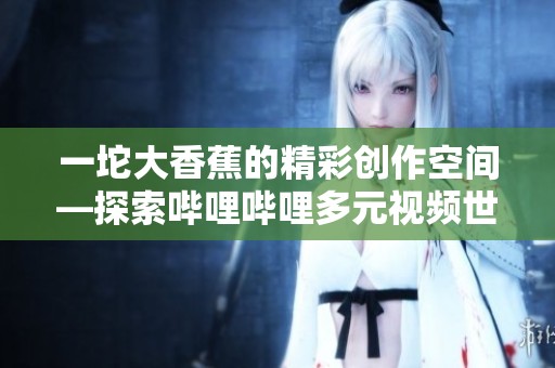 一坨大香蕉的精彩创作空间—探索哔哩哔哩多元视频世界