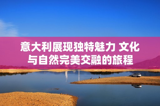 意大利展现独特魅力 文化与自然完美交融的旅程