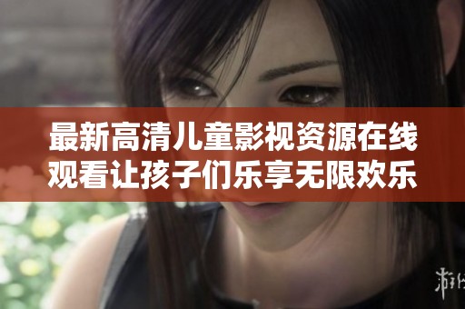 最新高清儿童影视资源在线观看让孩子们乐享无限欢乐