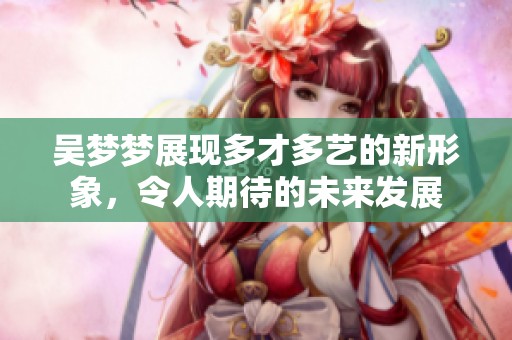 吴梦梦展现多才多艺的新形象，令人期待的未来发展