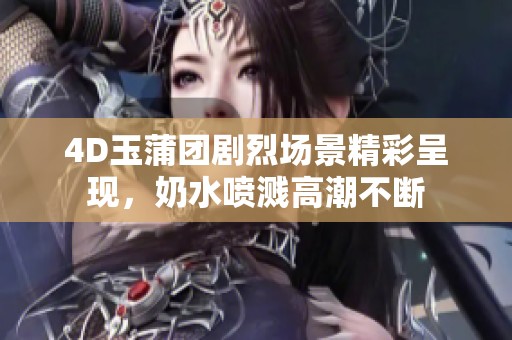 4D玉蒲团剧烈场景精彩呈现，奶水喷溅高潮不断
