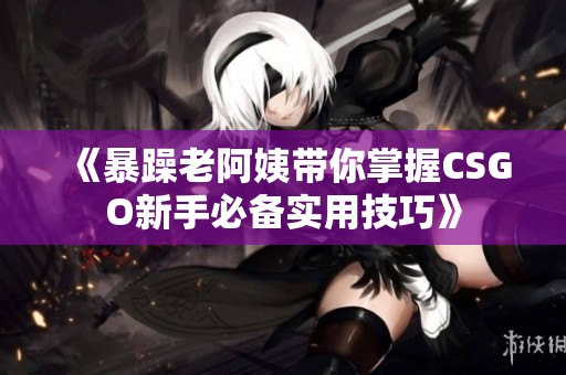 《暴躁老阿姨带你掌握CSGO新手必备实用技巧》