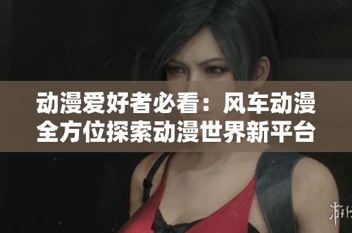 动漫爱好者必看：风车动漫全方位探索动漫世界新平台