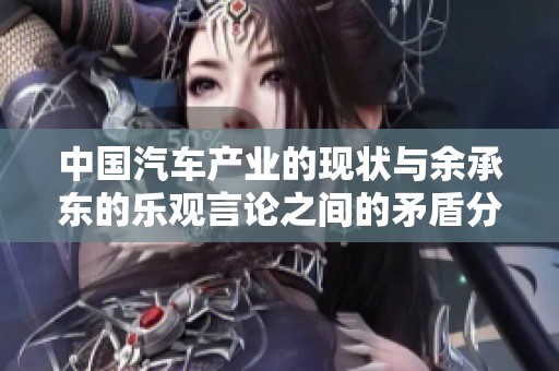 中国汽车产业的现状与余承东的乐观言论之间的矛盾分析