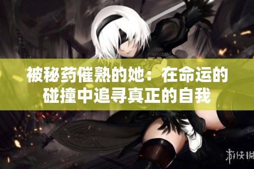被秘药催熟的她：在命运的碰撞中追寻真正的自我