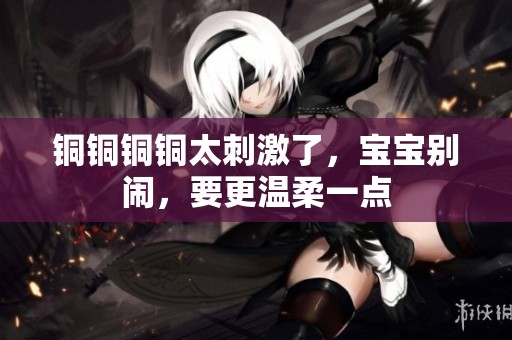 铜铜铜铜太刺激了，宝宝别闹，要更温柔一点