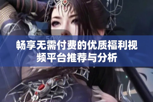 畅享无需付费的优质福利视频平台推荐与分析