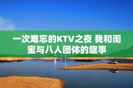 一次难忘的KTV之夜 我和闺蜜与八人团体的趣事