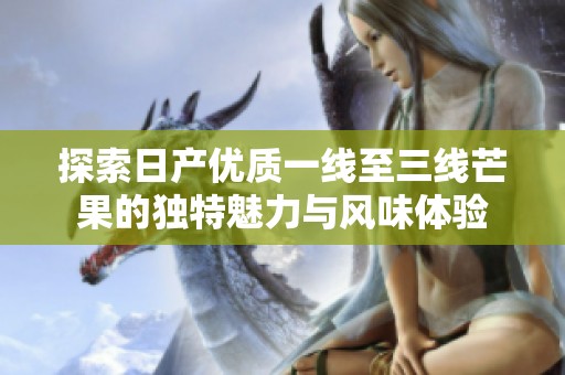探索日产优质一线至三线芒果的独特魅力与风味体验