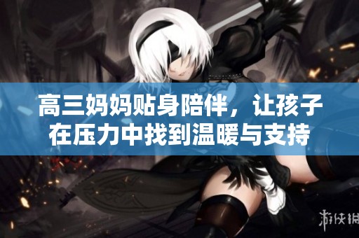 高三妈妈贴身陪伴，让孩子在压力中找到温暖与支持
