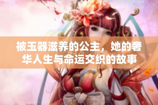 被玉器滋养的公主，她的奢华人生与命运交织的故事