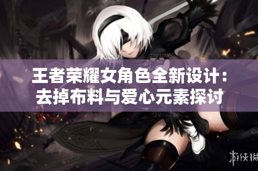 王者荣耀女角色全新设计：去掉布料与爱心元素探讨