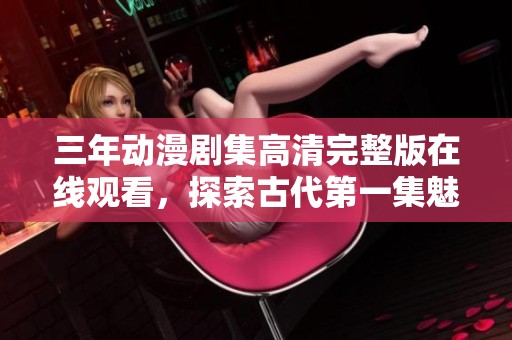 三年动漫剧集高清完整版在线观看，探索古代第一集魅力精彩