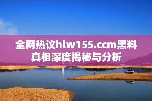 全网热议hlw155.ccm黑料真相深度揭秘与分析