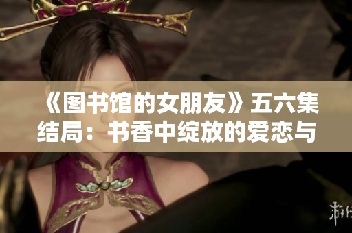 《图书馆的女朋友》五六集结局：书香中绽放的爱恋与成长