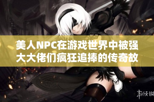 美人NPC在游戏世界中被强大大佬们疯狂追捧的传奇故事