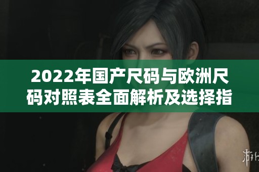 2022年国产尺码与欧洲尺码对照表全面解析及选择指南