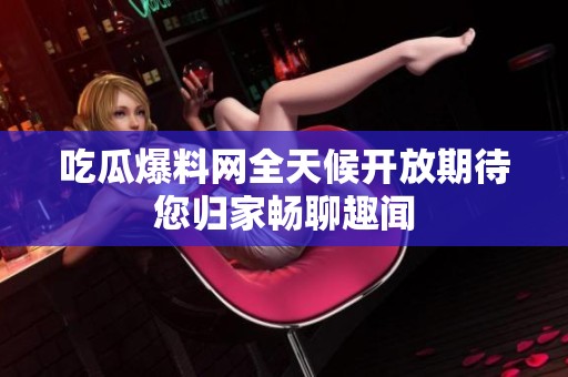 吃瓜爆料网全天候开放期待您归家畅聊趣闻