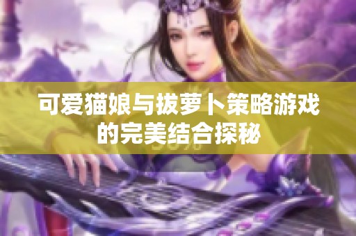 可爱猫娘与拔萝卜策略游戏的完美结合探秘