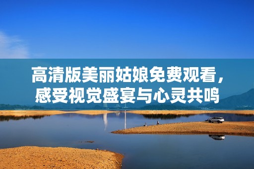 高清版美丽姑娘免费观看，感受视觉盛宴与心灵共鸣