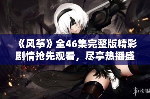 《风筝》全46集完整版精彩剧情抢先观看，尽享热播盛宴