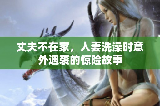 丈夫不在家，人妻洗澡时意外遇袭的惊险故事